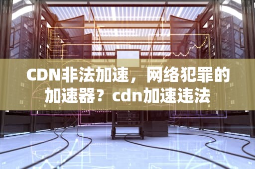 CDN非法加速，网络犯罪的加速器？cdn加速违法
