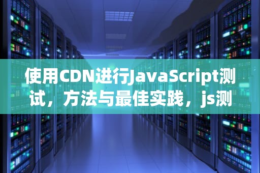 使用CDN进行JavaScript测试，方法与最佳实践，js测试框架