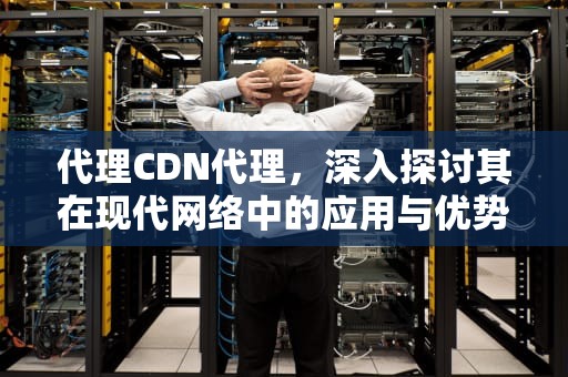 代理CDN代理，深入探讨其在现代网络中的应用与优势，cdn 代理