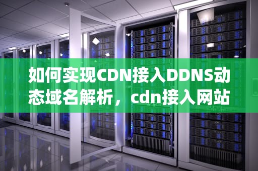 如何实现CDN接入DDNS动态域名解析，cdn接入网站真实ip