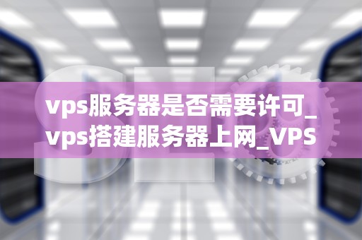 vps服务器是否需要许可_vps搭建服务器上网_VPS服务器是否需要许可？