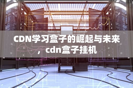 CDN学习盒子的崛起与未来，cdn盒子挂机