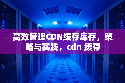 高效管理CDN缓存库存，策略与实践，cdn 缓存