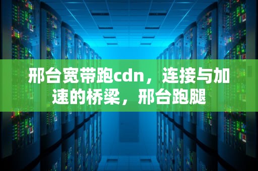 邢台宽带跑cdn，连接与加速的桥梁，邢台跑腿