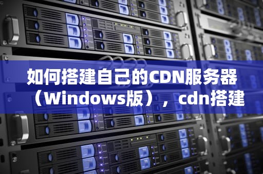 如何搭建自己的CDN服务器（Windows版），cdn搭建教程