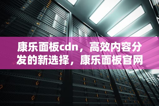 康乐面板cdn，高效内容分发的新选择，康乐面板官网