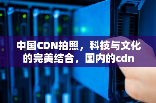中国CDN拍照，科技与文化的完美结合，国内的cdn