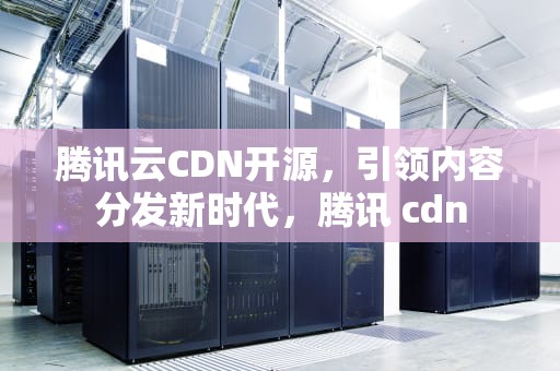 腾讯云CDN开源，引领内容分发新时代，腾讯 cdn