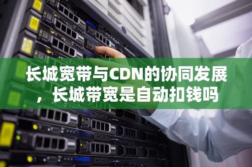 长城宽带与CDN的协同发展，长城带宽是自动扣钱吗