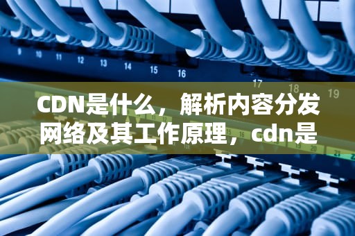 CDN是什么，解析内容分发网络及其工作原理，cdn是什么意思