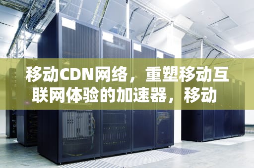 移动CDN网络，重塑移动互联网体验的加速器，移动 cdn