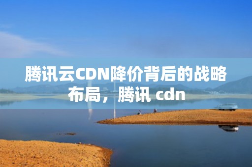 腾讯云CDN降价背后的战略布局，腾讯 cdn