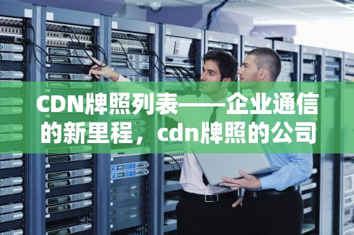 CDN牌照列表——企业通信的新里程，cdn牌照的公司有哪些