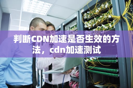 判断CDN加速是否生效的方法，cdn加速测试