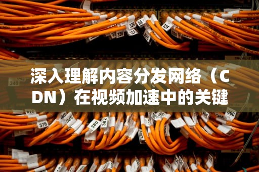 深入理解内容分发网络（CDN）在视频加速中的关键作用，cdn 视频