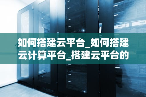 如何搭建云平台_如何搭建云计算平台_搭建云平台的关键步骤与实践