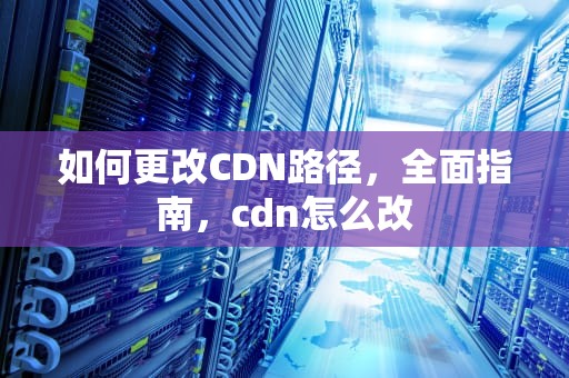 如何更改CDN路径，全面指南，cdn怎么改