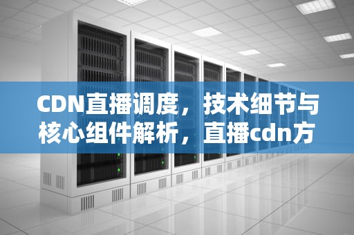 CDN直播调度，技术细节与核心组件解析，直播cdn方案