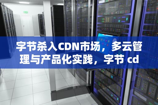 字节杀入CDN市场，多云管理与产品化实践，字节 cdn