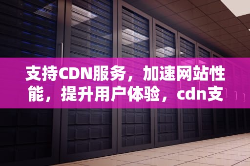 支持CDN服务，加速网站性能，提升用户体验，cdn支持哪些业务场景