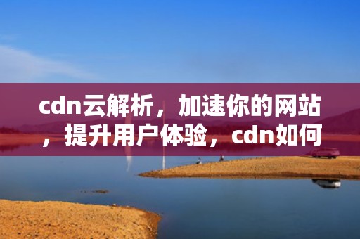 cdn云解析，加速你的网站，提升用户体验，cdn如何解析