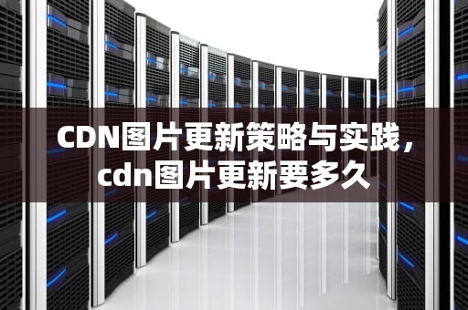 CDN图片更新策略与实践，cdn图片更新要多久
