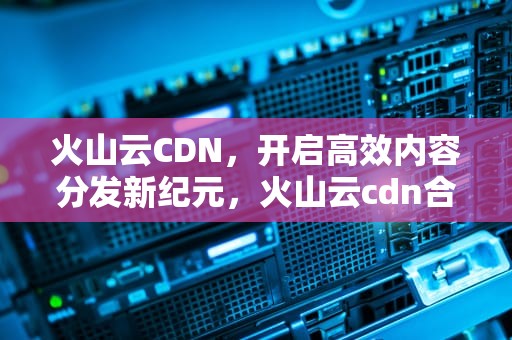 火山云CDN，开启高效内容分发新纪元，火山云cdn合作电话