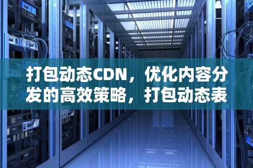 打包动态CDN，优化内容分发的高效策略，打包动态表情