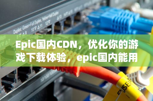 Epic国内CDN，优化你的游戏下载体验，epic国内能用吗