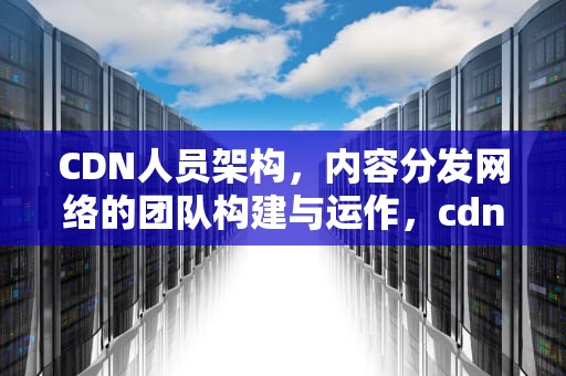 CDN人员架构，内容分发网络的团队构建与运作，cdn平台架构