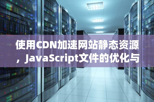 使用CDN加速网站静态资源，JavaScript文件的优化与管理，js文件cdn