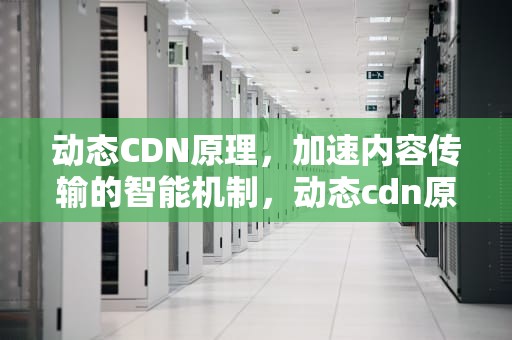 动态CDN原理，加速内容传输的智能机制，动态cdn原理