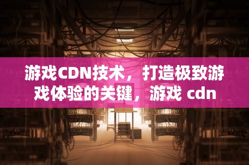 游戏CDN技术，打造极致游戏体验的关键，游戏 cdn