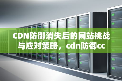 CDN防御消失后的网站挑战与应对策略，cdn防御cc