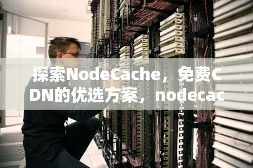 探索NodeCache，免费CDN的优选方案，nodecache cdn