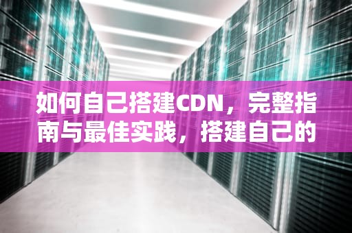 如何自己搭建CDN，完整指南与最佳实践，搭建自己的cdn