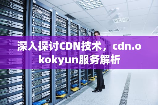 深入探讨CDN技术，cdn.okokyun服务解析
