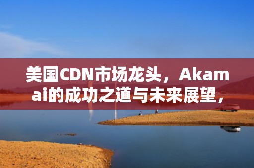 美国CDN市场龙头，Akamai的成功之道与未来展望，美国cdn上市公司