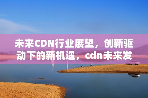 未来CDN行业展望，创新驱动下的新机遇，cdn未来发展前景