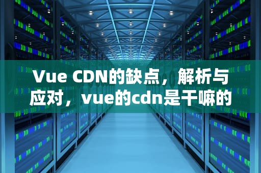 Vue CDN的缺点，解析与应对，vue的cdn是干嘛的
