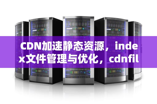 CDN加速静态资源，index文件管理与优化，cdnfile