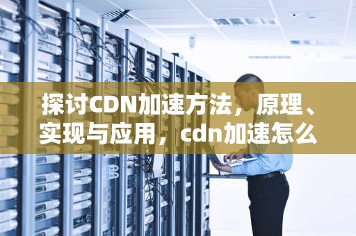 探讨CDN加速方法，原理、实现与应用，cdn加速怎么实现