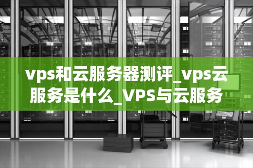 vps和云服务器测评_vps云服务是什么_VPS与云服务器测评：一场技术与性能的较量