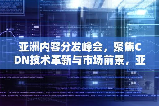 亚洲内容分发峰会，聚焦CDN技术革新与市场前景，亚太cdn峰会2020