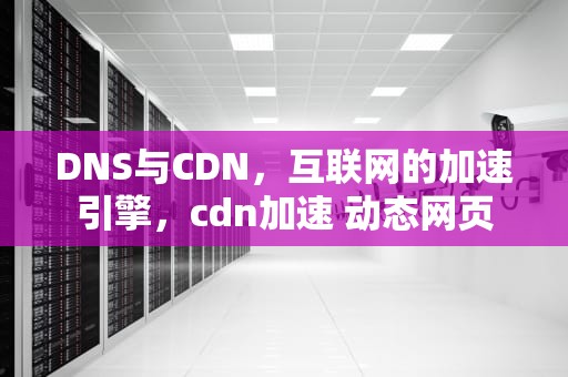 DNS与CDN，互联网的加速引擎，cdn加速 动态网页