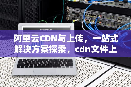 阿里云CDN与上传，一站式解决方案探索，cdn文件上传