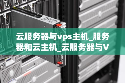 云服务器与vps主机_服务器和云主机_云服务器与VPS主机的比较与选择