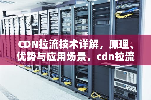 CDN拉流技术详解，原理、优势与应用场景，cdn拉流是违法的吗