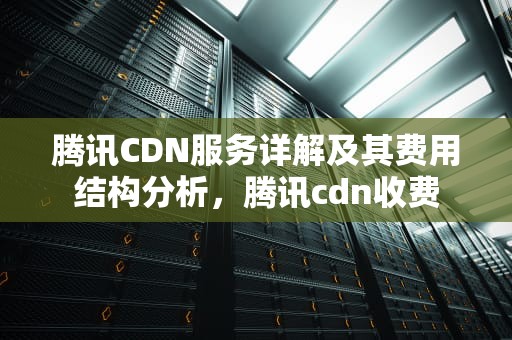 腾讯CDN服务详解及其费用结构分析，腾讯cdn收费