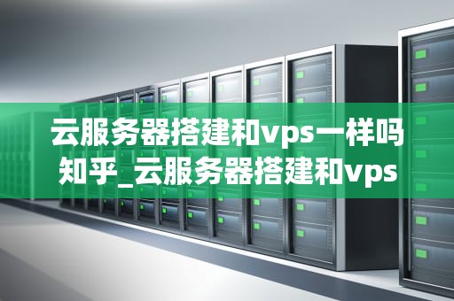 云服务器搭建和vps一样吗知乎_云服务器搭建和vps一样吗知乎_云服务器搭建与VPS的区别与联系